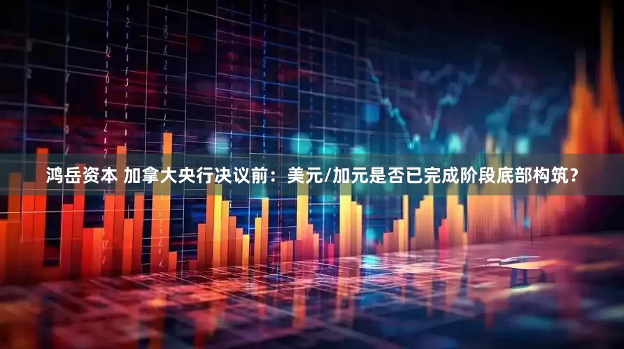 鸿岳资本 加拿大央行决议前：美元/加元是否已完成阶段底部构筑？