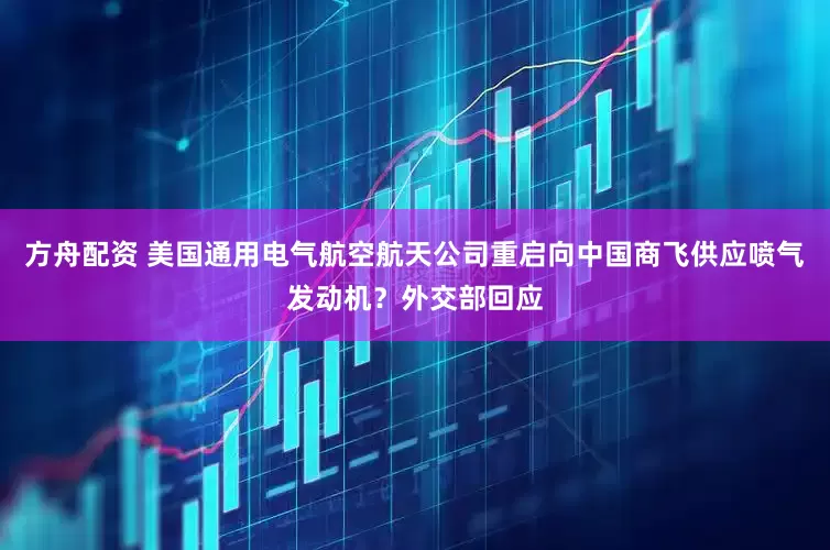 方舟配资 美国通用电气航空航天公司重启向中国商飞供应喷气发动机？外交部回应