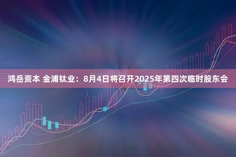 鸿岳资本 金浦钛业：8月4日将召开2025年第四次临时股东会