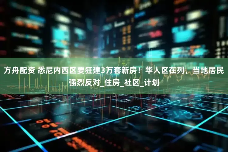 方舟配资 悉尼内西区要狂建3万套新房！华人区在列，当地居民强烈反对_住房_社区_计划