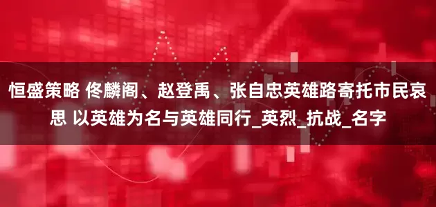 恒盛策略 佟麟阁、赵登禹、张自忠英雄路寄托市民哀思 以英雄为名与英雄同行_英烈_抗战_名字