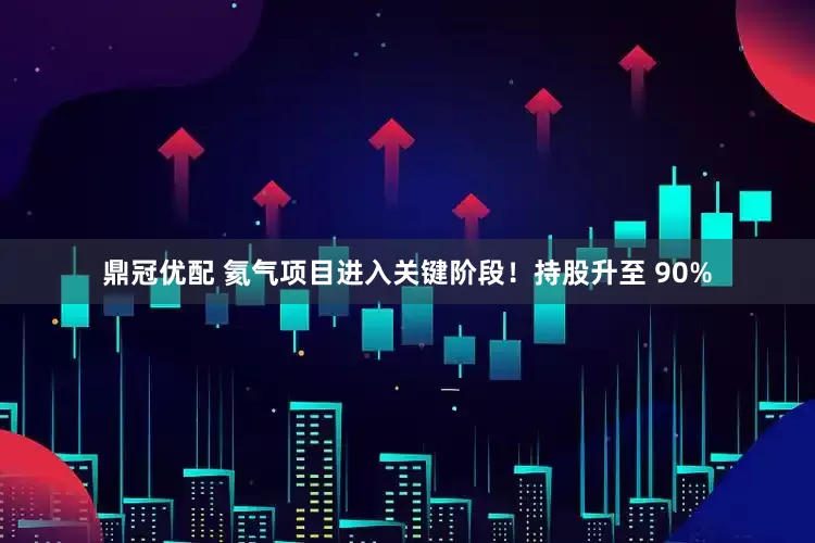 鼎冠优配 氦气项目进入关键阶段！持股升至 90%