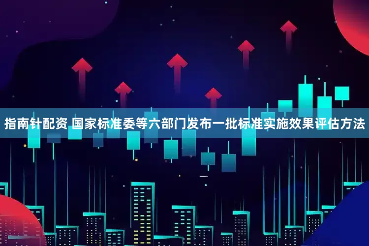 指南针配资 国家标准委等六部门发布一批标准实施效果评估方法