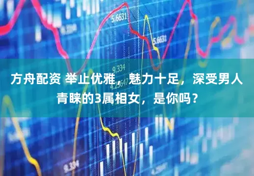 方舟配资 举止优雅，魅力十足，深受男人青睐的3属相女，是你吗？